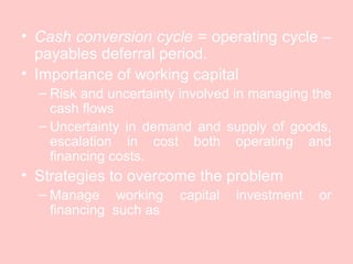 • Cash conversion cycle = operating cycle –
payables deferral period.
• Importance of working capital
– Risk and uncertainty involved in managing the
cash flows
– Uncertainty in demand and supply of goods,
escalation in cost both operating and
financing costs.
• Strategies to overcome the problem
– Manage working capital investment or
financing such as
 