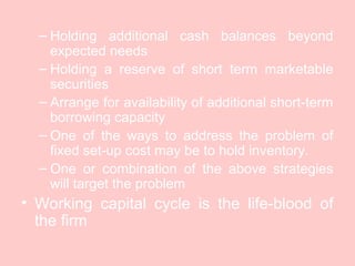 – Holding additional cash balances beyond
expected needs
– Holding a reserve of short term marketable
securities
– Arrange for availability of additional short-term
borrowing capacity
– One of the ways to address the problem of
fixed set-up cost may be to hold inventory.
– One or combination of the above strategies
will target the problem
• Working capital cycle is the life-blood of
the firm
 