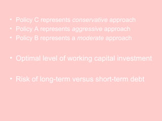 • Policy C represents conservative approach
• Policy A represents aggressive approach
• Policy B represents a moderate approach
• Optimal level of working capital investment
• Risk of long-term versus short-term debt
 
