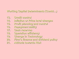 Working Capital Determinants (Contd…)Working Capital Determinants (Contd…)
13. Credit control13. Credit control
14. Inflation or Price level changes14. Inflation or Price level changes
15. Profit planning and control15. Profit planning and control
16. Repayment ability16. Repayment ability
17. Cash reserves17. Cash reserves
18. Operation efficiency18. Operation efficiency
19. Change in Technology19. Change in Technology
20. Firm’s finance and dividend policy20. Firm’s finance and dividend policy
21. Attitude towards Risk21. Attitude towards Risk
 