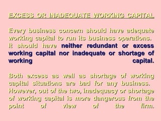 EXCESS OR INADEQUATE WORKING CAPITALEXCESS OR INADEQUATE WORKING CAPITAL
Every business concern should have adequateEvery business concern should have adequate
working capital to run its business operations.working capital to run its business operations.
It should haveIt should have neither redundant or excessneither redundant or excess
working capital nor inadequate or shortage ofworking capital nor inadequate or shortage of
working capital.working capital.
Both excess as well as shortage of workingBoth excess as well as shortage of working
capital situations are bad for any business.capital situations are bad for any business.
However, out of the two, inadequacy or shortageHowever, out of the two, inadequacy or shortage
of working capital is more dangerous from theof working capital is more dangerous from the
point of view of the firm.point of view of the firm.
 
