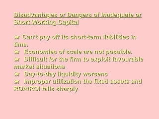 Disadvantages or Dangers of Inadequate orDisadvantages or Dangers of Inadequate or
Short Working CapitalShort Working Capital
 Can’t pay off its short-term liabilities inCan’t pay off its short-term liabilities in
time.time.
 Economies of scale are not possible.Economies of scale are not possible.
 Difficult for the firm to exploit favourableDifficult for the firm to exploit favourable
market situationsmarket situations
 Day-to-day liquidity worsensDay-to-day liquidity worsens
 Improper utilization the fixed assets andImproper utilization the fixed assets and
ROA/ROI falls sharplyROA/ROI falls sharply
 