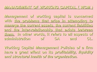MANAGEMENT OF WORKING CAPITAL ( WCM )MANAGEMENT OF WORKING CAPITAL ( WCM )
Management of working capital is concernedManagement of working capital is concerned
withwith the problems that arise in attempting tothe problems that arise in attempting to
manage the current assets, the current liabilitiesmanage the current assets, the current liabilities
and the inter-relationship that exists betweenand the inter-relationship that exists between
them.them. In other words, it refers to all aspects ofIn other words, it refers to all aspects of
administration of CA and CL.administration of CA and CL.
Working Capital Management Policies of a firmWorking Capital Management Policies of a firm
have a great effect on itshave a great effect on its profitability, liquidityprofitability, liquidity
and structural health of the organization.and structural health of the organization.
 