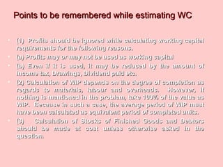 Points to be remembered while estimating WCPoints to be remembered while estimating WC
• (1) Profits should be ignored while calculating working capital(1) Profits should be ignored while calculating working capital
requirements for the following reasons.requirements for the following reasons.
• (a) Profits may or may not be used as working capital(a) Profits may or may not be used as working capital
• (b) Even if it is used, it may be reduced by the amount of(b) Even if it is used, it may be reduced by the amount of
Income tax, Drawings, Dividend paid etc.Income tax, Drawings, Dividend paid etc.
• (2) Calculation of WIP depends on the degree of completion as(2) Calculation of WIP depends on the degree of completion as
regards to materials, labour and overheads. However, ifregards to materials, labour and overheads. However, if
nothing is mentioned in the problem, take 100% of the value asnothing is mentioned in the problem, take 100% of the value as
WIP. Because in such a case, the average period of WIP mustWIP. Because in such a case, the average period of WIP must
have been calculated as equivalent period of completed units.have been calculated as equivalent period of completed units.
• (3) Calculation of Stocks of Finished Goods and Debtors(3) Calculation of Stocks of Finished Goods and Debtors
should be made at cost unless otherwise asked in theshould be made at cost unless otherwise asked in the
question.question.
 