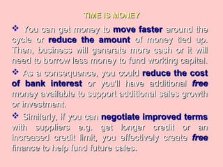 TIME IS MONEYTIME IS MONEY
 You can get money toYou can get money to move fastermove faster around thearound the
cycle orcycle or reduce the amountreduce the amount of money tied up.of money tied up.
Then, business will generate more cash or it willThen, business will generate more cash or it will
need to borrow less money to fund working capital.need to borrow less money to fund working capital.
 As a consequence, you couldAs a consequence, you could reduce the costreduce the cost
of bank interestof bank interest or you'll have additionalor you'll have additional freefree
money available to support additional sales growthmoney available to support additional sales growth
or investment.or investment.
 Similarly, if you canSimilarly, if you can negotiate improved termsnegotiate improved terms
with suppliers e.g. get longer credit or anwith suppliers e.g. get longer credit or an
increased credit limit, you effectively createincreased credit limit, you effectively create freefree
finance to help fund future sales.finance to help fund future sales.
 