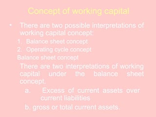 Concept of working capital
• There are two possible interpretations of
working capital concept:
1. Balance sheet concept
2. Operating cycle concept
Balance sheet concept
There are two interpretations of working
capital under the balance sheet
concept.
a. Excess of current assets over
current liabilities
b. gross or total current assets.
 