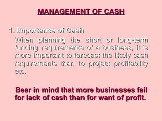 MANAGEMENT OF CASHMANAGEMENT OF CASH
1. Importance of Cash1. Importance of Cash
When planning the short or long-termWhen planning the short or long-term
funding requirements of a business, it isfunding requirements of a business, it is
more important to forecast the likely cashmore important to forecast the likely cash
requirements than to project profitabilityrequirements than to project profitability
etc.etc.
Bear in mind that more businesses failBear in mind that more businesses fail
for lack of cash than for want of profit.for lack of cash than for want of profit.
 