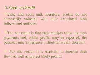 2. Cash vs Profit2. Cash vs Profit
Sales and costs and, therefore, profits do notSales and costs and, therefore, profits do not
necessarily coincide with their associated cashnecessarily coincide with their associated cash
inflows and outflows.inflows and outflows.
The net result is that cash receipts often lag cashThe net result is that cash receipts often lag cash
payments and, whilst profits may be reported, thepayments and, whilst profits may be reported, the
business may experience a short-term cash shortfall.business may experience a short-term cash shortfall.
 For this reason it is essential to forecast cashFor this reason it is essential to forecast cash
flows as well as project likely profits.flows as well as project likely profits.
 