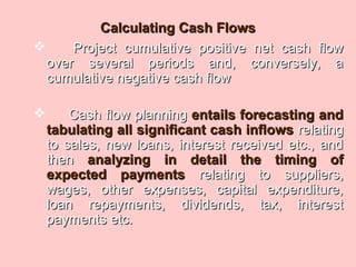 Calculating Cash FlowsCalculating Cash Flows
 Project cumulative positive net cash flowProject cumulative positive net cash flow
over several periods and, conversely, aover several periods and, conversely, a
cumulative negative cash flowcumulative negative cash flow
 Cash flow planningCash flow planning entails forecasting andentails forecasting and
tabulating all significant cash inflowstabulating all significant cash inflows relatingrelating
to sales, new loans, interest received etc., andto sales, new loans, interest received etc., and
thenthen analyzing in detail the timing ofanalyzing in detail the timing of
expected paymentsexpected payments relating to suppliers,relating to suppliers,
wages, other expenses, capital expenditure,wages, other expenses, capital expenditure,
loan repayments, dividends, tax, interestloan repayments, dividends, tax, interest
payments etc.payments etc.
 