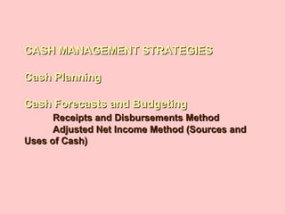 CASH MANAGEMENT STRATEGIESCASH MANAGEMENT STRATEGIES
Cash PlanningCash Planning
Cash Forecasts and BudgetingCash Forecasts and Budgeting
Receipts and Disbursements MethodReceipts and Disbursements Method
Adjusted Net Income Method (Sources andAdjusted Net Income Method (Sources and
Uses of Cash)Uses of Cash)
 