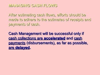MANAGING CASH FLOWSMANAGING CASH FLOWS
After estimating cash flows, efforts should beAfter estimating cash flows, efforts should be
made to adhere to the estimates of receipts andmade to adhere to the estimates of receipts and
payments of cash.payments of cash.
Cash Management will be successful only ifCash Management will be successful only if
cash collections arecash collections are acceleratedaccelerated andand cashcash
paymentspayments (disbursements), as far as possible,(disbursements), as far as possible,
areare delayeddelayed..
 