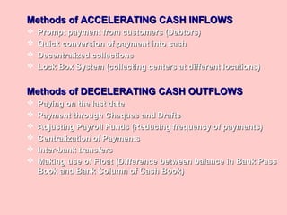Methods of ACCELERATING CASH INFLOWSMethods of ACCELERATING CASH INFLOWS
 Prompt payment from customers (Debtors)Prompt payment from customers (Debtors)
 Quick conversion of payment into cashQuick conversion of payment into cash
 Decentralized collectionsDecentralized collections
 Lock Box System (collecting centers at different locations)Lock Box System (collecting centers at different locations)
Methods of DECELERATING CASH OUTFLOWSMethods of DECELERATING CASH OUTFLOWS
 Paying on the last datePaying on the last date
 Payment through Cheques and DraftsPayment through Cheques and Drafts
 Adjusting Payroll Funds (Reducing frequency of payments)Adjusting Payroll Funds (Reducing frequency of payments)
 Centralization of PaymentsCentralization of Payments
 Inter-bank transfersInter-bank transfers
 Making use of Float (Difference between balance in Bank PassMaking use of Float (Difference between balance in Bank Pass
Book and Bank Column of Cash Book)Book and Bank Column of Cash Book)
 