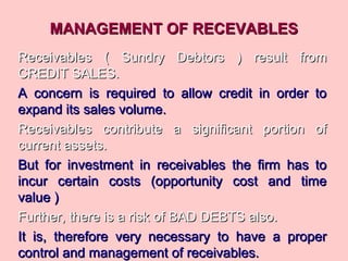 MANAGEMENT OF RECEVABLESMANAGEMENT OF RECEVABLES
Receivables ( Sundry Debtors ) result fromReceivables ( Sundry Debtors ) result from
CREDIT SALES.CREDIT SALES.
A concern is required to allow credit in order toA concern is required to allow credit in order to
expand its sales volume.expand its sales volume.
Receivables contribute a significant portion ofReceivables contribute a significant portion of
current assets.current assets.
But for investment in receivables the firm has toBut for investment in receivables the firm has to
incur certain costs (opportunity cost and timeincur certain costs (opportunity cost and time
value )value )
Further, there is a risk of BAD DEBTS also.Further, there is a risk of BAD DEBTS also.
It is, therefore very necessary to have a properIt is, therefore very necessary to have a proper
control and management of receivables.control and management of receivables.
 