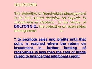OBJECTIVESOBJECTIVES
The objective of Receivables ManagementThe objective of Receivables Management
isis to take sound decision as regards toto take sound decision as regards to
investment in Debtors.investment in Debtors. In the words ofIn the words of
BOLTON S E.,BOLTON S E., the objective of receivablesthe objective of receivables
management ismanagement is
“ to promote sales and profits until that“ to promote sales and profits until that
point is reached where the return onpoint is reached where the return on
investment in further funding ofinvestment in further funding of
receivables is less than the cost of fundsreceivables is less than the cost of funds
raised to finance that additional credit”raised to finance that additional credit”
 