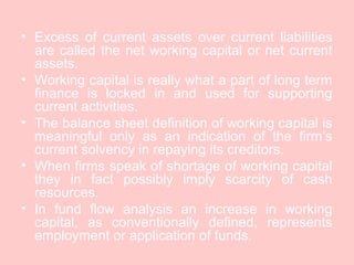 • Excess of current assets over current liabilities
are called the net working capital or net current
assets.
• Working capital is really what a part of long term
finance is locked in and used for supporting
current activities.
• The balance sheet definition of working capital is
meaningful only as an indication of the firm’s
current solvency in repaying its creditors.
• When firms speak of shortage of working capital
they in fact possibly imply scarcity of cash
resources.
• In fund flow analysis an increase in working
capital, as conventionally defined, represents
employment or application of funds.
 