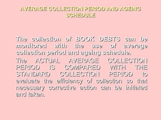 AVERAGE COLLECTION PERIOD AND AGEINGAVERAGE COLLECTION PERIOD AND AGEING
SCHEDULESCHEDULE
The collection of BOOK DEBTS can beThe collection of BOOK DEBTS can be
monitored with the use of averagemonitored with the use of average
collection period and ageing schedule.collection period and ageing schedule.
The ACTUAL AVERAGE COLLECTIONThe ACTUAL AVERAGE COLLECTION
PERIOD IS COMPARED WITH THEPERIOD IS COMPARED WITH THE
STANDARD COLLECTION PERIOD toSTANDARD COLLECTION PERIOD to
evaluate the efficiency of collection so thatevaluate the efficiency of collection so that
necessary corrective action can be initiatednecessary corrective action can be initiated
and taken.and taken.
 