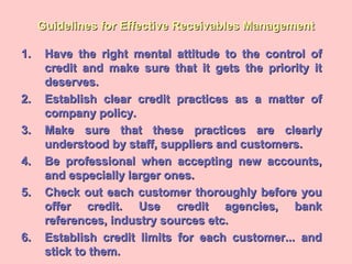 Guidelines for Effective Receivables ManagementGuidelines for Effective Receivables Management
1.1. Have the right mental attitude to the control ofHave the right mental attitude to the control of
credit and make sure that it gets the priority itcredit and make sure that it gets the priority it
deserves.deserves.
2.2. Establish clear credit practices as a matter ofEstablish clear credit practices as a matter of
company policy.company policy.
3.3. Make sure that these practices are clearlyMake sure that these practices are clearly
understood by staff, suppliers and customers.understood by staff, suppliers and customers.
4.4. Be professional when accepting new accounts,Be professional when accepting new accounts,
and especially larger ones.and especially larger ones.
5.5. Check out each customer thoroughly before youCheck out each customer thoroughly before you
offer credit. Use credit agencies, bankoffer credit. Use credit agencies, bank
references, industry sources etc.references, industry sources etc.
6.6. Establish credit limits for each customer... andEstablish credit limits for each customer... and
stick to them.stick to them.
 