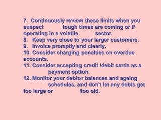 7. Continuously review these limits when you7. Continuously review these limits when you
suspectsuspect tough times are coming or iftough times are coming or if
operating in a volatileoperating in a volatile sector.sector.
8. Keep very close to your larger customers.8. Keep very close to your larger customers.
9. Invoice promptly and clearly.9. Invoice promptly and clearly.
10. Consider charging penalties on overdue10. Consider charging penalties on overdue
accounts.accounts.
11. Consider accepting credit /debit cards as a11. Consider accepting credit /debit cards as a
payment option.payment option.
12. Monitor your debtor balances and ageing12. Monitor your debtor balances and ageing
schedules, and don't let any debts getschedules, and don't let any debts get
too large ortoo large or too old.too old.
 