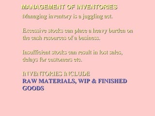 MANAGEMENT OF INVENTORIESMANAGEMENT OF INVENTORIES
Managing inventory is a juggling act.Managing inventory is a juggling act.
Excessive stocks can place a heavy burden onExcessive stocks can place a heavy burden on
the cash resources of a business.the cash resources of a business.
Insufficient stocks can result in lost sales,Insufficient stocks can result in lost sales,
delays for customers etc.delays for customers etc.
INVENTORIES INCLUDEINVENTORIES INCLUDE
RAW MATERIALS, WIP & FINISHEDRAW MATERIALS, WIP & FINISHED
GOODSGOODS
 