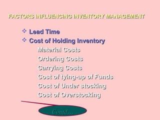 FACTORS INFLUENCING INVENTORY MANAGEMENTFACTORS INFLUENCING INVENTORY MANAGEMENT
 Lead TimeLead Time
 Cost of Holding InventoryCost of Holding Inventory
Material CostsMaterial Costs
Ordering CostsOrdering Costs
Carrying CostsCarrying Costs
Cost of tying-up of FundsCost of tying-up of Funds
Cost of Under stockingCost of Under stocking
Cost of OverstockingCost of Overstocking
Contd…Contd…
 