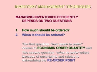 INVENTORY MANAGEMENT TECHNIQUESINVENTORY MANAGEMENT TECHNIQUES
MANAGING INVENTORIES EFFICIENTLYMANAGING INVENTORIES EFFICIENTLY
DEPENDS ON TWO QUESTIONSDEPENDS ON TWO QUESTIONS
1.1. How much should be ordered?How much should be ordered?
2.2. When it should be ordered?When it should be ordered?
The first questionThe first question “how much to order”“how much to order”
relates torelates to ECONOMIC ORDER QUANTITYECONOMIC ORDER QUANTITY andand
The second questionThe second question “when to order”“when to order”arisesarises
because of uncertainty and relates tobecause of uncertainty and relates to
determining thedetermining the RE-ORDER POINTRE-ORDER POINT
 