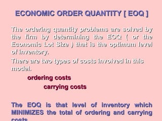 ECONOMIC ORDER QUANTITY [ EOQ ]ECONOMIC ORDER QUANTITY [ EOQ ]
The ordering quantity problems are solved byThe ordering quantity problems are solved by
the firm by determining the EOQ ( or thethe firm by determining the EOQ ( or the
Economic Lot Size ) that is the optimum levelEconomic Lot Size ) that is the optimum level
of inventory.of inventory.
There are two types of costs involved in thisThere are two types of costs involved in this
model.model.
ordering costsordering costs
carrying costscarrying costs
The EOQ is that level of inventory whichThe EOQ is that level of inventory which
MINIMIZES the total of ordering and carryingMINIMIZES the total of ordering and carrying
 