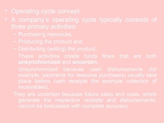 • Operating cycle concept
• A company’s operating cycle typically consists of
three primary activities:
– Purchasing resources,
– Producing the product and
– Distributing (selling) the product.
These activities create funds flows that are both
unsynchronized and uncertain.
Unsynchronized because cash disbursements (for
example, payments for resource purchases) usually take
place before cash receipts (for example collection of
receivables).
They are uncertain because future sales and costs, which
generate the respective receipts and disbursements,
cannot be forecasted with complete accuracy.
 