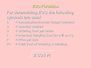 EOQ FORMULAEOQ FORMULA
For determining EOQ the followingFor determining EOQ the following
symbols are usedsymbols are used
CC = Consumption /Annual Usage / Demand= Consumption /Annual Usage / Demand
QQ = Quantity Ordered= Quantity Ordered
OO = Ordering Cost per Order= Ordering Cost per Order
II = Inventory Carrying Cost (as a % on P )= Inventory Carrying Cost (as a % on P )
PP = Price per Unit= Price per Unit
TCTC = Total Cost of Ordering & Carrying= Total Cost of Ordering & Carrying
2 CO / PI2 CO / PI
 