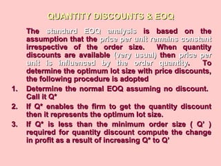 QUANTITY DISCOUNTS & EOQQUANTITY DISCOUNTS & EOQ
TheThe standard EOQ analysisstandard EOQ analysis is based on theis based on the
assumption that theassumption that the price per unit remains constantprice per unit remains constant
irrespective of the order size. When quantityirrespective of the order size. When quantity
discounts are availablediscounts are available (very usual)(very usual) thenthen price perprice per
unit is influenced by the order quantityunit is influenced by the order quantity. To. To
determine the optimum lot size with price discounts,determine the optimum lot size with price discounts,
the following procedure is adoptedthe following procedure is adopted
1.1. Determine the normal EOQ assuming no discount.Determine the normal EOQ assuming no discount.
Call it Q*Call it Q*
2.2. If Q* enables the firm to get the quantity discountIf Q* enables the firm to get the quantity discount
then it represents the optimum lot size.then it represents the optimum lot size.
3.3. If Q* is less than the minimum order size ( Q’ )If Q* is less than the minimum order size ( Q’ )
required for quantity discount compute the changerequired for quantity discount compute the change
in profit as a result of increasing Q* to Q’in profit as a result of increasing Q* to Q’
 