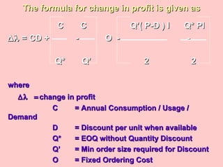 The formula for change in profit is given asThe formula for change in profit is given as
C C Q’( P-D ) I Q* PIC C Q’( P-D ) I Q* PI
∆λ∆λ = CD + - O - -= CD + - O - -
Q* Q’ 2Q* Q’ 2 22
wherewhere
∆λ =∆λ = change in profitchange in profit
CC = Annual Consumption / Usage /= Annual Consumption / Usage /
DemandDemand
DD = Discount per unit when available= Discount per unit when available
Q*Q* = EOQ without Quantity Discount= EOQ without Quantity Discount
Q’Q’ = Min order size required for Discount= Min order size required for Discount
OO = Fixed Ordering Cost= Fixed Ordering Cost
 