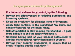 An eye-opener to Inventory ManagementAn eye-opener to Inventory Management
For better stock/inventory control, try the following:For better stock/inventory control, try the following:
• Review the effectiveness of existing purchasing andReview the effectiveness of existing purchasing and
inventory systems.inventory systems.
• Know the stock turn for all major items of inventory.Know the stock turn for all major items of inventory.
• Apply tight controls to theApply tight controls to the significant fewsignificant few items anditems and
simplify controls for thesimplify controls for the trivial manytrivial many..
• Sell off outdated or slow moving merchandise - it getsSell off outdated or slow moving merchandise - it gets
more difficult to sell the longer you keep it.more difficult to sell the longer you keep it.
• Consider having part of your product outsourced toConsider having part of your product outsourced to
another manufacturer rather than make it yourself.another manufacturer rather than make it yourself.
• Review your security procedures to ensure that noReview your security procedures to ensure that no
stock "is going out the back door !"stock "is going out the back door !"
 