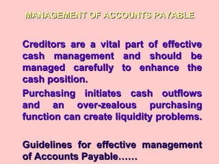MANAGEMENT OF ACCOUNTS PAYABLEMANAGEMENT OF ACCOUNTS PAYABLE
Creditors are a vital part of effectiveCreditors are a vital part of effective
cash management and should becash management and should be
managed carefully to enhance themanaged carefully to enhance the
cash position.cash position.
Purchasing initiates cash outflowsPurchasing initiates cash outflows
and an over-zealous purchasingand an over-zealous purchasing
function can create liquidity problems.function can create liquidity problems.
Guidelines for effective managementGuidelines for effective management
of Accounts Payable……of Accounts Payable……
 