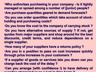 •Who authorizes purchasing in your company - is it tightlyWho authorizes purchasing in your company - is it tightly
managed or spread among a number of (junior) people?managed or spread among a number of (junior) people?
•Are purchase quantities geared to demand forecasts?Are purchase quantities geared to demand forecasts?
•Do you use order quantities which take account of stock-Do you use order quantities which take account of stock-
holding and purchasing costs?holding and purchasing costs?
•Do you know the cost to the company of carrying stock ?Do you know the cost to the company of carrying stock ?
•Do you have alternative sources of supply ? If not, getDo you have alternative sources of supply ? If not, get
quotes from major suppliers and shop around for the bestquotes from major suppliers and shop around for the best
discounts, credit terms, and reduce dependence on adiscounts, credit terms, and reduce dependence on a
single supplier.single supplier.
•How many of your suppliers have a returns policy ?How many of your suppliers have a returns policy ?
•Are you in a position to pass on cost increases quicklyAre you in a position to pass on cost increases quickly
through price increases to your customers ?through price increases to your customers ?
•If a supplier of goods or services lets you down can youIf a supplier of goods or services lets you down can you
charge back the cost of the delay ?charge back the cost of the delay ?
•Can you arrange (with confidence !) to have delivery ofCan you arrange (with confidence !) to have delivery of
 
