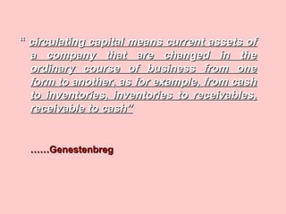 ““ circulating capital means current assets ofcirculating capital means current assets of
a company that are changed in thea company that are changed in the
ordinary course of business from oneordinary course of business from one
form to another, as for example, from cashform to another, as for example, from cash
to inventories, inventories to receivables,to inventories, inventories to receivables,
receivable to cash”receivable to cash”
…………GenestenbregGenestenbreg
 