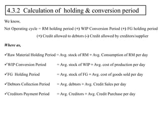 4.3.2 Calculation of holding & conversion period
We know,
Net Operating cycle = RM holding period (+) WIP Conversion Period (+) FG holding period
(+) Credit allowed to debtors (-) Credit allowed by creditors/supplier
Where as,
Raw Material Holding Period = Avg. stock of RM ÷ Avg. Consumption of RM per day
WIP Conversion Period = Avg. stock of WIP ÷ Avg. cost of production per day
FG Holding Period = Avg. stock of FG ÷ Avg. cost of goods sold per day
Debtors Collection Period = Avg. debtors ÷ Avg. Credit Sales per day
Creditors Payment Period = Avg. Creditors ÷ Avg. Credit Purchase per day
 