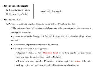  On the basis of concept:-
 Gross Working Capital
 Net working Capital
As already discussed
 On the basis time:-
Permanent Working Capital:- It is also called as Fixed Working Capital.
 The minimum level of working capital required to be maintained by the company to
manage its operation.
 It needs to maintain through out the year irrespective of production of goods and
services.
 Due to nature of permanence it act as fixed asset.
 It is sub-classified in two categories:-
Regular working capital:- Minimum level of working capital for conversion
from one stage to another. Ex.:- Cash to Material
Reserve working capital:- Permanent working capital in excess of Regular
working capital to meet the uncertainty like economic slowdown etc
 