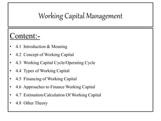 Working Capital Management
Content:-
• 4.1 Introduction & Meaning
• 4.2 Concept of Working Capital
• 4.3 Working Capital Cycle/Operating Cycle
• 4.4 Types of Working Capital
• 4.5 Financing of Working Capital
• 4.6 Approaches to Finance Working Capital
• 4.7 Estimation/Calculation Of Working Capital
• 4.8 Other Theory
 
