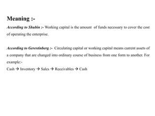 Meaning :-
According to Shubin :- Working capital is the amount of funds necessary to cover the cost
of operating the enterprise.
According to Gerestinberg :- Circulating capital or working capital means current assets of
a company that are changed into ordinary course of business from one form to another. For
example:-
Cash  Inventory  Sales  Receivables  Cash
 