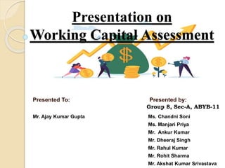 Presentation on
Working Capital Assessment
Presented To: Presented by:
Mr. Ajay Kumar Gupta Ms. Chandni Soni
Ms. Manjari Priya
Mr. Ankur Kumar
Mr. Dheeraj Singh
Mr. Rahul Kumar
Mr. Rohit Sharma
Mr. Akshat Kumar Srivastava
Group 8, Sec-A, ABYB-11
 