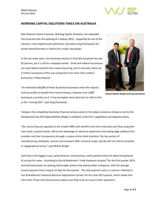 Media Release
10 June 2013
Page 1 of 3
WORKING CAPITAL SOLUTIONS TAKES ON AUSTRALIA
New Zealand Invoice Financier, Working Capital Solutions, has expanded
into Australia with the opening of a Sydney office. Supported by one of the
industry’s most experienced authorities, Australian Greg Charlwood, this
locally owned business is cited to be a major new player.
In the last seven years, the factoring industry in Australia has grown by over
82 percent, yet it is still an untapped market. Small and medium businesses
are most likely to benefit from invoice factoring, and in Australia, there are
2 millioni
businesses of this size compared to less than half a millionii
businesses in New Zealand.
“An estimated 100,000 of these Australian businesses meet the industry
and size profile to benefit from invoice finance, however only 5,000iii
businesses currently use it. It has prompted some observers to refer to this
as the ‘missing 95%’,”said Greg Charlwood.
Taking on the competitive Australian financial services sector in the today’s economic climate is not for the
fainthearted, but CEO Edward McKee Wright is confident in the firm’s capabilities and expansion plans.
“Our service focuses squarely on the smaller SMEs who benefit most from improved cash flow using their
main asset, unpaid invoices. We’ve the advantage of extensive experience and cutting edge software that
provides real time transparency through a unique online client interface. Our key sectors of
manufacturing, wholesale, services and transport offer immense scope, and we will not restrict ourselves
in a geographical sense,” says McKee Wright.
Cash flow is the biggest issue, particularly for small business, with payment times the determining factor
of success for many. According to Dun & Bradstreet’s Trade Payments Analysisiv
for the first quarter 2013,
Australia businesses are waiting nearly eight weeks to be paid by other companies, with the average
invoice payment time rising to 55 days for the quarter. The slow payment cycle is a concern reflected in
Dun & Bradstreet’s National Business Expectations Surveyv
for the June 2013 quarter, which shows that
more than 70 per cent of businesses expect cash flow to be an issue to their operations.
Edward McKee Wright and Greg Charlwood
 