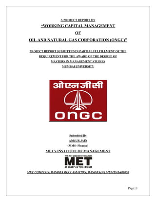 Page | 1
A PROJECT REPORT ON
³WORKING CAPITAL MANAGEMENT
OF
OIL AND NATURAL GAS CORPORATION (ONGC)´
PROJECT REPORT SUBMITTED IN PARTIAL FULFILLMENT OF THE
REQUIREMENT FOR THE AWARD OF THE DEGREE OF
MASTERS IN MANAGEMENT STUDIES
MUMBAI UNIVERSITY
Submitted By
ANKUR JAIN
(MMS- Finance)
MET¶s INSTITUTE OF MANAGEMENT
MET COMPLEX, BANDRA RECLAMATION, BANDRA(W) MUMBAI-400050
 