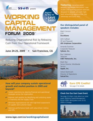 Featuring interactive panel
                                                                  sessions, roundtable discussions, case
                                 presents
                                                                  studies and working scenario exercises
                                                                  designed to provide you with high-
                                                    Register
                                                                  level networking opportunities, key
                                                    by May 1st

Working                                                           takeaways and quick wins.
                                                          SAVE
                                                     to
                                                          $400!
Capital                                                           Our distinguished panel of

Management                                                        speakers includes:
                                                                  Matt Connors
Forum 2009
                                       TM
                                                                  CFO
                                                                  Duraflame
                                                                  John Sullivan
Reducing Organizational Risk by Releasing                         VP and Treasurer
Cash From Your Operational Framework                              JDS Uniphase Corporation
                                                                  Amanda Duisman
                                                                  Corporate Treasurer
June 24-25, 2009             •      San Francisco, CA             Sybase, Inc.
                                                                  Ray Calabrese
                                                                  Treasurer
                                                                  CNET Networks, Inc.
                                                                  Mark Roe
                                                                  Senior Director, Worldwide
                                                                  Service
                                                                  Apple, Inc.
                                                                  Ashok Deshmukh
                                                                  Director of Operations
                                                                  Saicad Inc.



                                                                               Earn CPE Credits!
How will your company sustain operational
growth and market position in 2009 and                                         See page 5 for details

beyond?
✔ Sustain operations by aligning financial and operational
                                                                  Check Out Our East Coast Event
  strategies across the organization
                                                                  See page 2 to learn more about our sister
✔ Improve cash position by identifying and unlocking assets       event, Working Capital Management
  in inventory and the Supply Chain                               Forum 2009, taking place June 22-23,
✔ Minimize organizational risk with high-level assessments        2009 in Chicago.
  of supplier and customer bases
✔ Optimize performance levels with value-driven metrics
  and KPIs



www.iqpc.com/us/workingcapitalwest
 