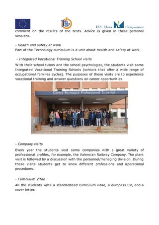 comment on the results of the tests. Advice is given in these personal
sessions.
- Health and safety at work
Part of the Technology curriculum is a unit about health and safety at work.
- Integrated Vocational Training School visits
With their school tutors and the school psychologist, the students visit some
Integrated Vocational Training Schools (schools that offer a wide range of
occupational families cycles). The purposes of these visits are to experience
vocational training and answer questions on career opportunities.
- Company visits
Every year the students visit some companies with a great variety of
professional profiles, for example, the Valencian Railway Company. The plant
visit is followed by a discussion with the personnel/managing division. During
these visits students get to know different professions and operational
procedures.
- Curriculum Vitae
All the students write a standardized curriculum vitae, a europass CV, and a
cover letter.
 