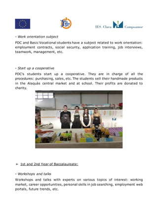 - Work orientation subject
PDC and Basic Vocational students have a subject related to work orientation:
employment contracts, social security, application training, job interviews,
teamwork, management, etc.
- Start up a cooperative
PDC's students start up a cooperative. They are in charge of all the
procedures: purchasing, sales, etc. The students sell their handmade products
in the Alaquàs central market and at school. Their profits are donated to
charity.
➢ 1st and 2nd Year of Baccalaureate:
- Workshops and talks
Workshops and talks with experts on various topics of interest: working
market, career opportunities, personal skills in job searching, employment web
portals, future trends, etc.
 