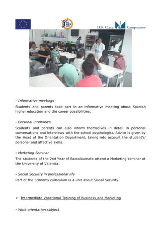 - Informative meetings
Students and parents take part in an informative meeting about Spanish
higher education and the career possibilities.
- Personal interviews
Students and parents can also inform themselves in detail in personal
conversations and interviews with the school psychologist. Advice is given by
the Head of the Orientation Department, taking into account the student's'
personal and affective skills.
- Marketing Seminar
The students of the 2nd Year of Baccalaureate attend a Marketing seminar at
the University of Valencia.
- Social Security in professional life
Part of the Economy curriculum is a unit about Social Security.
➢ Intermediate Vocational Training of Business and Marketing
- Work orientation subject
 
