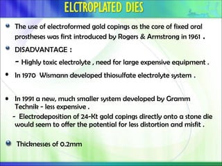 The use of electroformed gold copings as the core of fixed oral
prostheses was first introduced by Rogers & Armstrong in 1961 .
DISADVANTAGE :
- Highly toxic electrolyte , need for large expensive equipment .
• In 1970 Wismann developed thiosulfate electrolyte system .
• In 1991 a new, much smaller system developed by Gramm
Technik - less expensive .
- Electrodeposition of 24-Kt gold copings directly onto a stone die
would seem to offer the potential for less distortion and misfit .
Thicknesses of 0.2mm
 