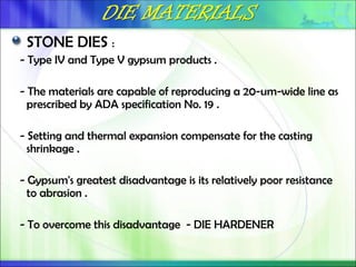STONE DIES :
- Type IV and Type V gypsum products .
- The materials are capable of reproducing a 20-um-wide line as
prescribed by ADA specification No. 19 .
- Setting and thermal expansion compensate for the casting
shrinkage .
- Gypsum's greatest disadvantage is its relatively poor resistance
to abrasion .
- To overcome this disadvantage - DIE HARDENER
 