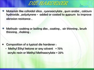 Materials like colloidal silica , cyanoacrylate , gum arabic , calcium
hydroxide , polystyrene - added or coated to gypsum to improve
abrasion resistance .
Methods- soaking or boiling dies , coating , air thinning , brush
thinning , shaking .
• Composition of a typical die hardener :
- Methyl Ethyl ketone or any solvent = 75%
acrylic resin or Methyl Methaacrylate = 25%
 