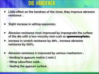 • Little effect on the hardness of the stone, they improve abrasion
resistance .
• Slight increase in setting expansion.
• Abrasion resistance most improved by impregnate the surface
of the die with a low-viscosity resin such as cyanoacrylate.
• increase in scratch resistance by 48% , increase abrasion
resistance by 150%.
• Abrasion resistance is improved by various mechanism :
- binding to gypsum matrix ( resin )
- filling subsurface voids .
- Sealing the gypsum surface .
 