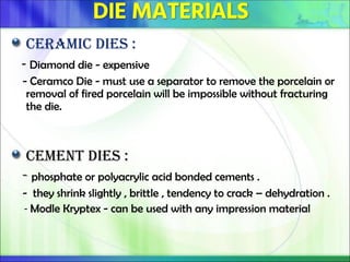 Ceramic dies :
- Diamond die - expensive
- Ceramco Die - must use a separator to remove the porcelain or
removal of fired porcelain will be impossible without fracturing
the die.
Cement Dies :
- phosphate or polyacrylic acid bonded cements .
- they shrink slightly , brittle , tendency to crack – dehydration .
- Modle Kryptex - can be used with any impression material
 